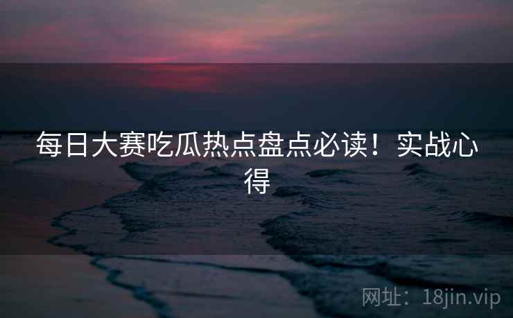 每日大赛吃瓜热点盘点必读！实战心得