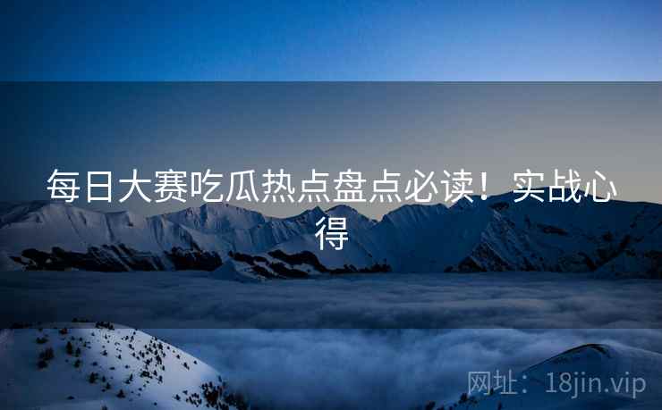 每日大赛吃瓜热点盘点必读！实战心得