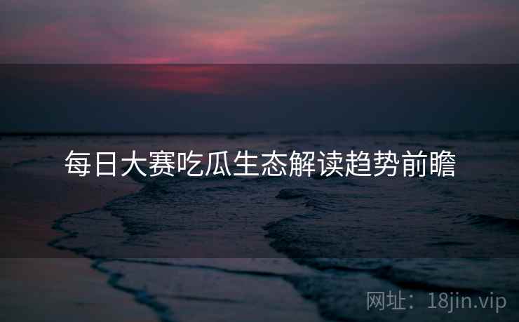 每日大赛吃瓜生态解读趋势前瞻