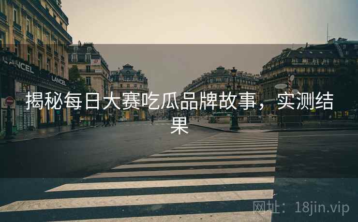 揭秘每日大赛吃瓜品牌故事，实测结果