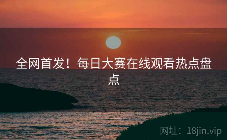 全网首发！每日大赛在线观看热点盘点