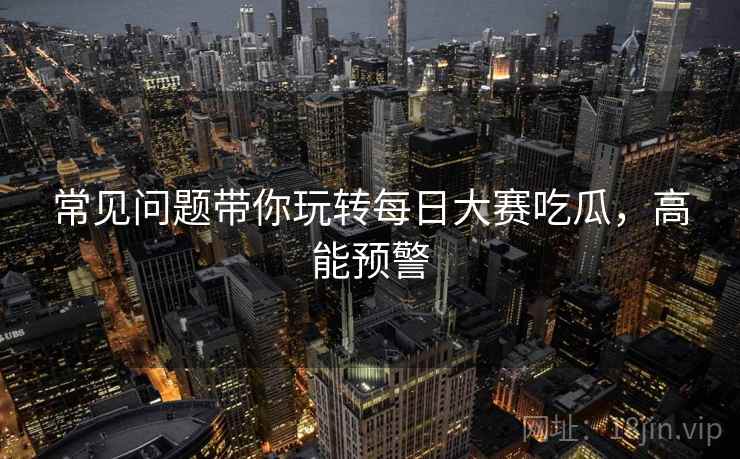 常见问题带你玩转每日大赛吃瓜，高能预警