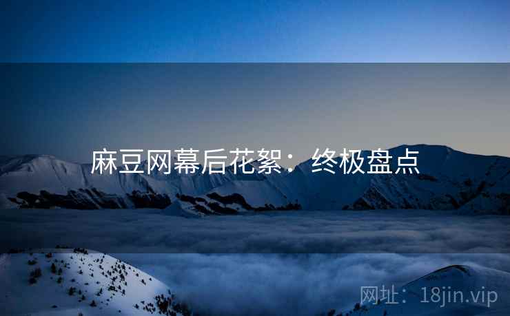 麻豆网幕后花絮：终极盘点