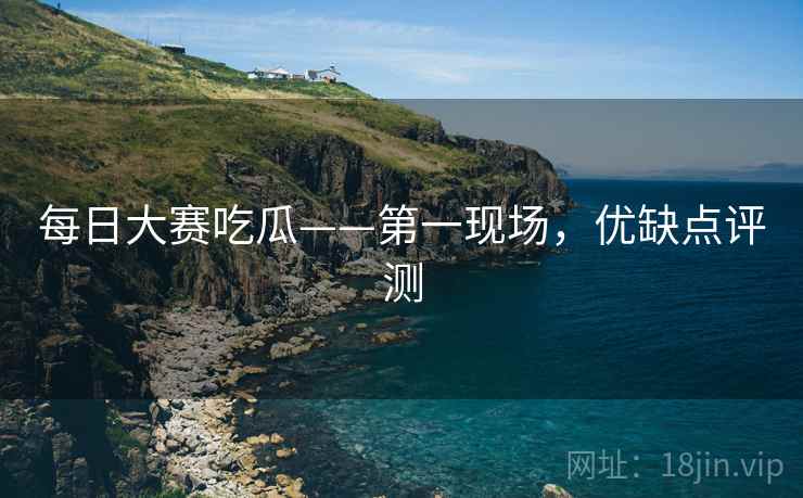 每日大赛吃瓜——第一现场，优缺点评测
