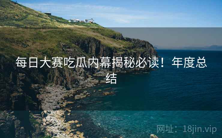 每日大赛吃瓜内幕揭秘必读！年度总结